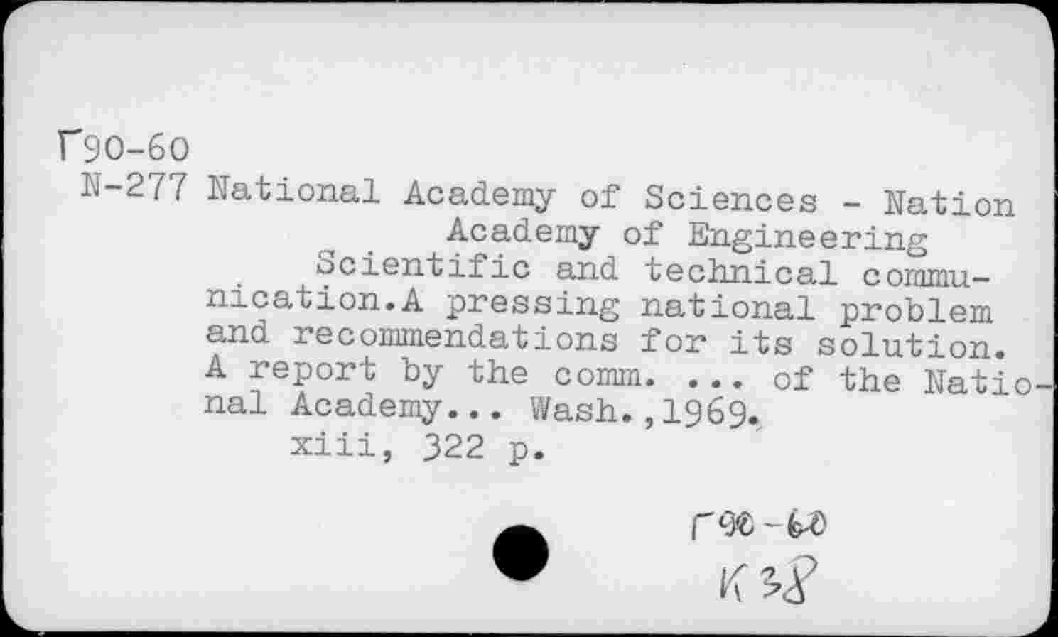 ﻿f9O-6O
ÏÏ-277 National Academy of Sciences - Nation Academy of Engineering Scientific and technical communication.A pressing national problem and recommendations for its solution. A report by the comm. ... of the Natio nal Academy... Wash.,1969.
xiii, 322 p.
rw-W